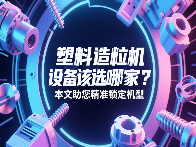 塑料造粒機設(shè)備該選哪家？本文助您精準鎖定機型